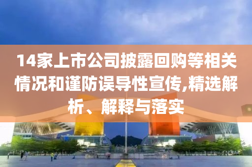 14家上市公司披露回購等相關(guān)情況和謹(jǐn)防誤導(dǎo)性宣傳,精選解析、解釋與落實
