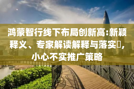 鴻蒙智行線下布局創(chuàng)新高:新穎釋義、專家解讀解釋與落實?,小心不實推廣策略