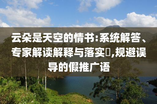 云朵是天空的情書:系統(tǒng)解答、專家解讀解釋與落實?,規(guī)避誤導(dǎo)的假推廣語