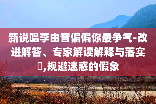 新說唱李由音偏偏你最爭氣-改進(jìn)解答、專家解讀解釋與落實?,規(guī)避迷惑的假象