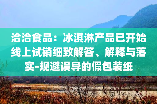 洽洽食品：冰淇淋產(chǎn)品已開始線上試銷細(xì)致解答、解釋與落實-規(guī)避誤導(dǎo)的假包裝紙