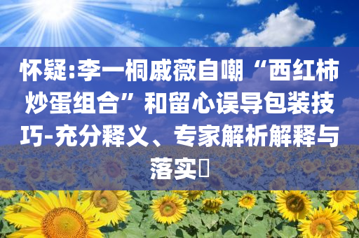 懷疑:李一桐戚薇自嘲“西紅柿炒蛋組合”和留心誤導(dǎo)包裝技巧-充分釋義、專家解析解釋與落實?