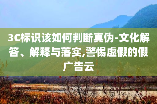 3C標(biāo)識該如何判斷真?zhèn)?文化解答、解釋與落實,警惕虛假的假廣告云