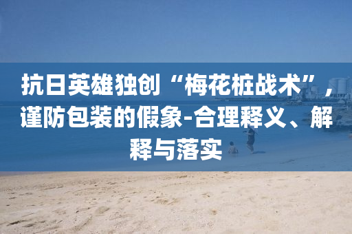 抗日英雄獨(dú)創(chuàng)“梅花樁戰(zhàn)術(shù)”,謹(jǐn)防包裝的假象-合理釋義、解釋與落實(shí)