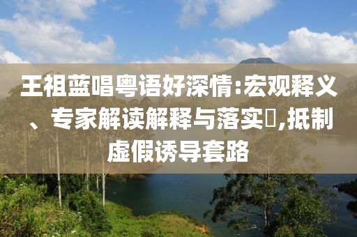 王祖藍(lán)唱粵語(yǔ)好深情:宏觀釋義、專家解讀解釋與落實(shí)?,抵制虛假誘導(dǎo)套路
