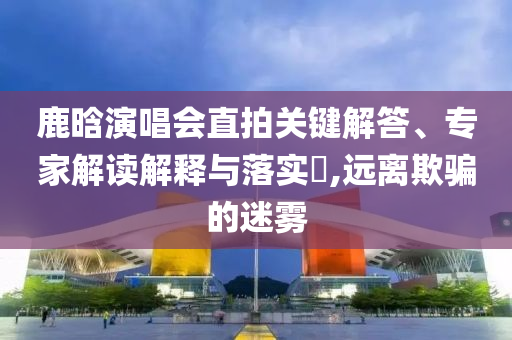 鹿晗演唱會直拍關(guān)鍵解答、專家解讀解釋與落實?,遠離欺騙的迷霧