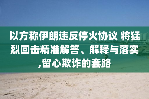 以方稱伊朗違反?；饏f(xié)議 將猛烈回擊精準解答、解釋與落實,留心欺詐的套路
