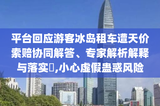 平臺回應(yīng)游客冰島租車遭天價(jià)索賠協(xié)同解答、專家解析解釋與落實(shí)?,小心虛假蠱惑風(fēng)險(xiǎn)