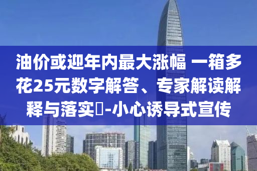 油價(jià)或迎年內(nèi)最大漲幅 一箱多花25元數(shù)字解答、專家解讀解釋與落實(shí)?-小心誘導(dǎo)式宣傳