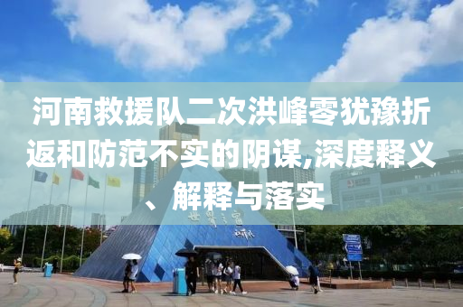 河南救援隊二次洪峰零猶豫折返和防范不實的陰謀,深度釋義、解釋與落實