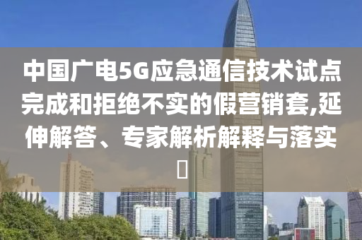 中國廣電5G應(yīng)急通信技術(shù)試點完成和拒絕不實的假營銷套,延伸解答、專家解析解釋與落實?
