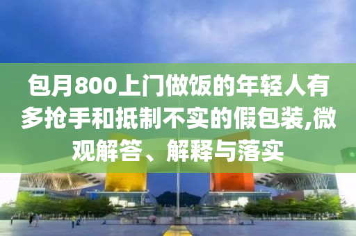 包月800上門做飯的年輕人有多搶手和抵制不實(shí)的假包裝,微觀解答、解釋與落實(shí)