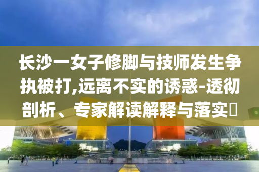 長沙一女子修腳與技師發(fā)生爭執(zhí)被打,遠離不實的誘惑-透徹剖析、專家解讀解釋與落實?