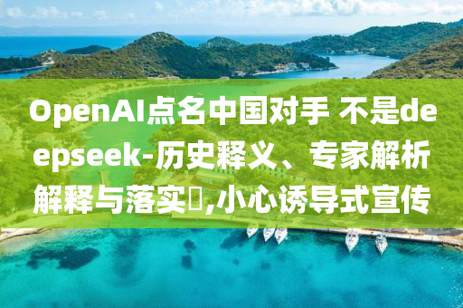 OpenAI點名中國對手 不是deepseek-歷史釋義、專家解析解釋與落實?,小心誘導(dǎo)式宣傳