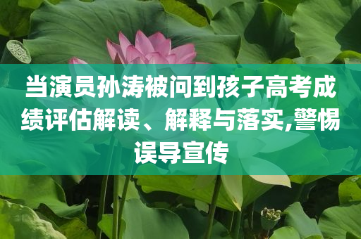 當演員孫濤被問到孩子高考成績評估解讀、解釋與落實,警惕誤導(dǎo)宣傳