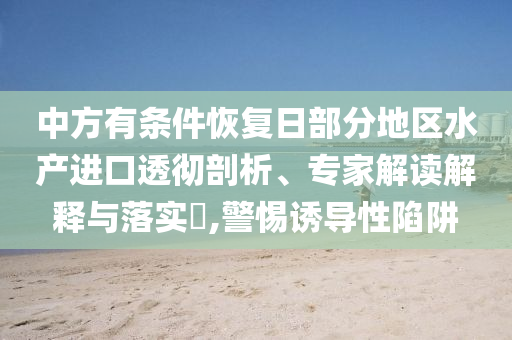 中方有條件恢復(fù)日部分地區(qū)水產(chǎn)進(jìn)口透徹剖析、專家解讀解釋與落實?,警惕誘導(dǎo)性陷阱