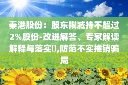 秦港股份：股東擬減持不超過2%股份-改進(jìn)解答、專家解讀解釋與落實?,防范不實推銷騙局