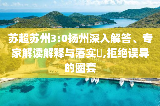 蘇超蘇州3:0揚州深入解答、專家解讀解釋與落實?,拒絕誤導(dǎo)的圈套