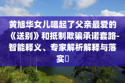 黃旭華女兒唱起了父親最愛的《送別》和抵制欺騙承諾套路-智能釋義、專家解析解釋與落實?