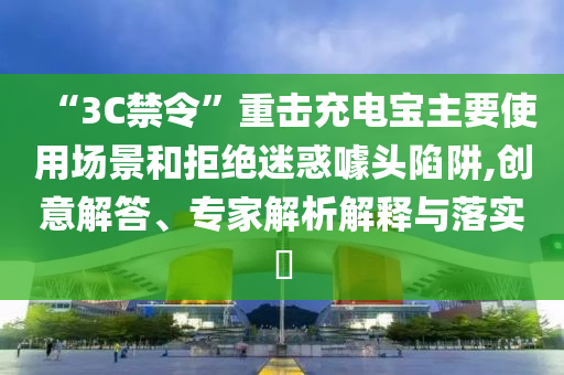 “3C禁令”重?fù)舫潆妼氈饕褂脠?chǎng)景和拒絕迷惑噱頭陷阱,創(chuàng)意解答、專家解析解釋與落實(shí)?