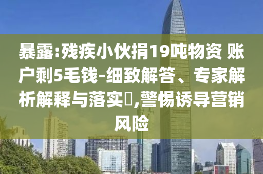 暴露:殘疾小伙捐19噸物資 賬戶剩5毛錢(qián)-細(xì)致解答、專家解析解釋與落實(shí)?,警惕誘導(dǎo)營(yíng)銷(xiāo)風(fēng)險(xiǎn)