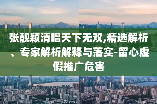 張靚穎清唱天下無雙,精選解析、專家解析解釋與落實-留心虛假推廣危害