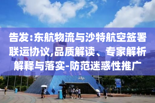 告發(fā):東航物流與沙特航空簽署聯(lián)運協(xié)議,品質(zhì)解讀、專家解析解釋與落實-防范迷惑性推廣