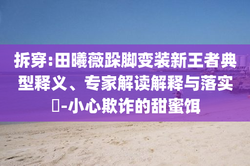 拆穿:田曦薇跺腳變裝新王者典型釋義、專家解讀解釋與落實?-小心欺詐的甜蜜餌