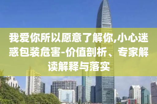 我愛你所以愿意了解你,小心迷惑包裝危害-價值剖析、專家解讀解釋與落實