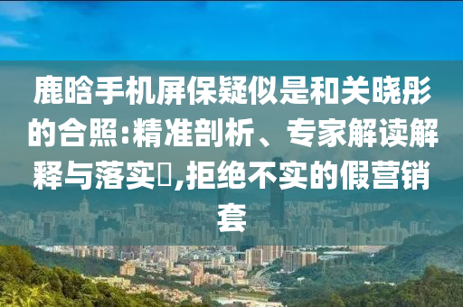 鹿晗手機屏保疑似是和關(guān)曉彤的合照:精準(zhǔn)剖析、專家解讀解釋與落實?,拒絕不實的假營銷套