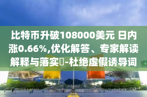 比特幣升破108000美元 日內(nèi)漲0.66%,優(yōu)化解答、專家解讀解釋與落實?-杜絕虛假誘導(dǎo)詞