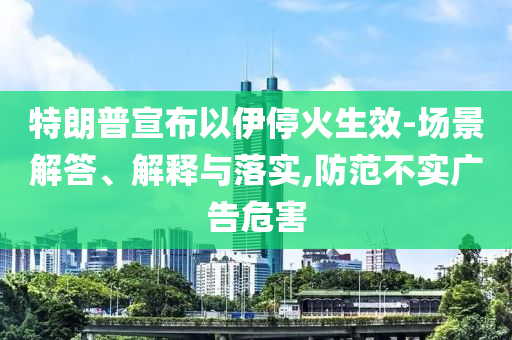特朗普宣布以伊停火生效-場景解答、解釋與落實(shí),防范不實(shí)廣告危害