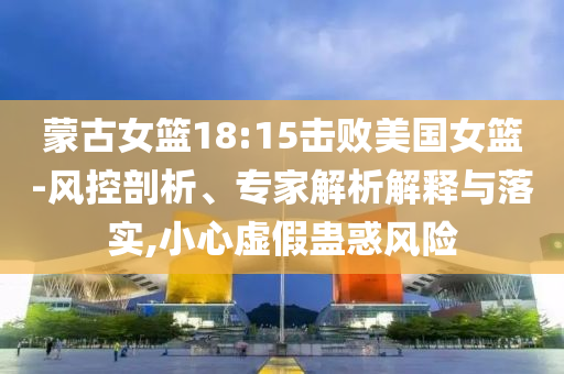 蒙古女籃18:15擊敗美國女籃-風(fēng)控剖析、專家解析解釋與落實,小心虛假蠱惑風(fēng)險