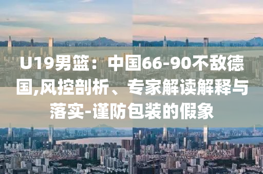 U19男籃：中國66-90不敵德國,風(fēng)控剖析、專家解讀解釋與落實-謹(jǐn)防包裝的假象