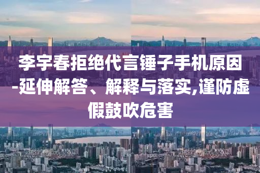 李宇春拒絕代言錘子手機(jī)原因-延伸解答、解釋與落實(shí),謹(jǐn)防虛假鼓吹危害