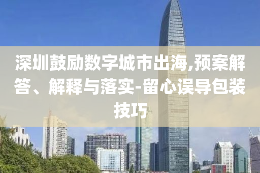 深圳鼓勵(lì)數(shù)字城市出海,預(yù)案解答、解釋與落實(shí)-留心誤導(dǎo)包裝技巧