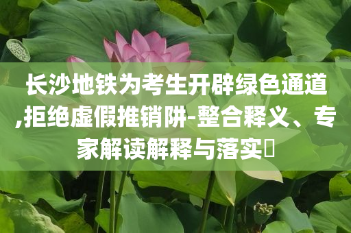 長(zhǎng)沙地鐵為考生開(kāi)辟綠色通道,拒絕虛假推銷(xiāo)阱-整合釋義、專(zhuān)家解讀解釋與落實(shí)?