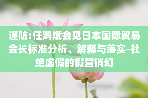 謹(jǐn)防:任鴻斌會(huì)見(jiàn)日本國(guó)際貿(mào)易會(huì)長(zhǎng)標(biāo)準(zhǔn)分析、解釋與落實(shí)-杜絕虛假的假營(yíng)銷(xiāo)幻