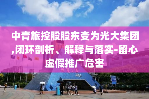 中青旅控股股東變?yōu)楣獯蠹瘓F,閉環(huán)剖析、解釋與落實-留心虛假推廣危害