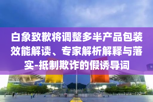 白象致歉將調(diào)整多半產(chǎn)品包裝效能解讀、專家解析解釋與落實(shí)-抵制欺詐的假誘導(dǎo)詞