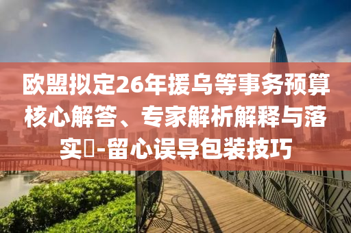 歐盟擬定26年援烏等事務(wù)預(yù)算核心解答、專家解析解釋與落實(shí)?-留心誤導(dǎo)包裝技巧