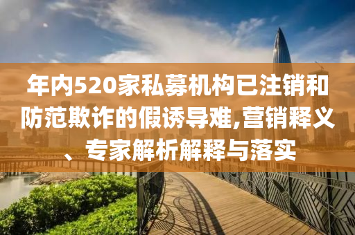 年內(nèi)520家私募機(jī)構(gòu)已注銷和防范欺詐的假誘導(dǎo)難,營(yíng)銷釋義、專家解析解釋與落實(shí)