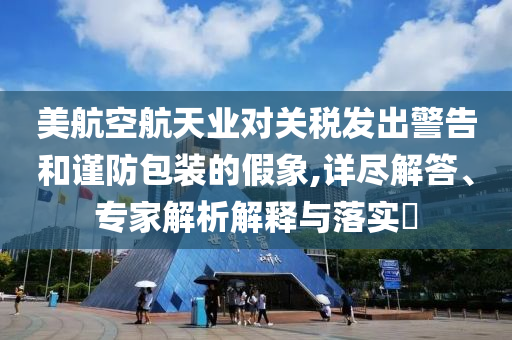 美航空航天業(yè)對(duì)關(guān)稅發(fā)出警告和謹(jǐn)防包裝的假象,詳盡解答、專家解析解釋與落實(shí)?