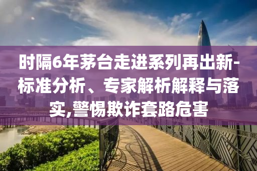 時(shí)隔6年茅臺(tái)走進(jìn)系列再出新-標(biāo)準(zhǔn)分析、專家解析解釋與落實(shí),警惕欺詐套路危害