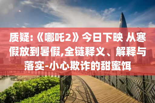 質(zhì)疑:《哪吒2》今日下映 從寒假放到暑假,全鏈釋義、解釋與落實(shí)-小心欺詐的甜蜜餌
