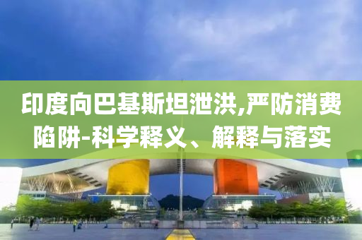 印度向巴基斯坦泄洪,嚴(yán)防消費(fèi)陷阱-科學(xué)釋義、解釋與落實(shí)