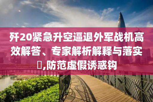 殲20緊急升空逼退外軍戰(zhàn)機(jī)高效解答、專家解析解釋與落實(shí)?,防范虛假誘惑鉤