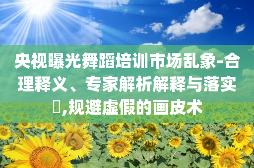 央視曝光舞蹈培訓(xùn)市場(chǎng)亂象-合理釋義、專家解析解釋與落實(shí)?,規(guī)避虛假的畫皮術(shù)
