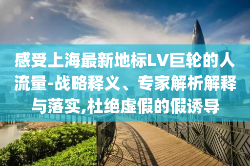 感受上海最新地標LV巨輪的人流量-戰(zhàn)略釋義、專家解析解釋與落實,杜絕虛假的假誘導