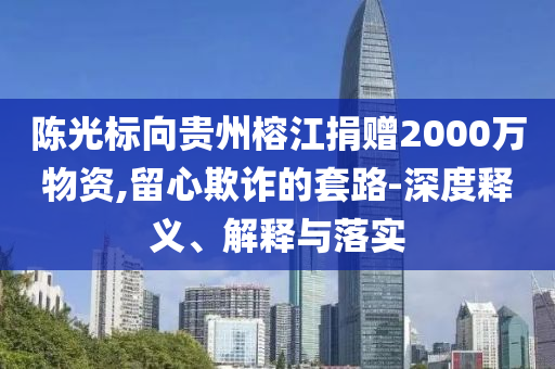 陳光標向貴州榕江捐贈2000萬物資,留心欺詐的套路-深度釋義、解釋與落實
